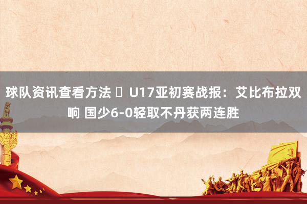 球队资讯查看方法 ⚽U17亚初赛战报：艾比布拉双响 国少6-0轻取不丹获两连胜