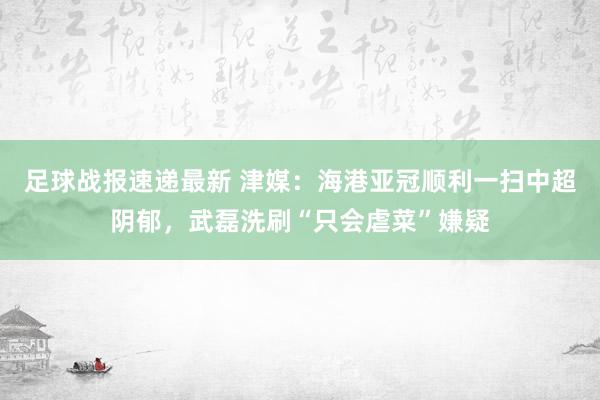 足球战报速递最新 津媒：海港亚冠顺利一扫中超阴郁，武磊洗刷“只会虐菜”嫌疑