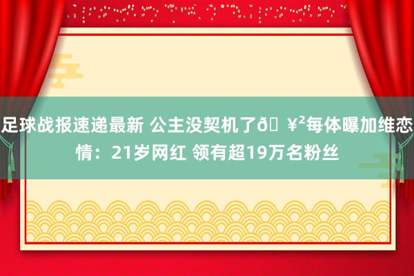 足球战报速递最新 公主没契机了🥲每体曝加维恋情：21岁网红 领有超19万名粉丝