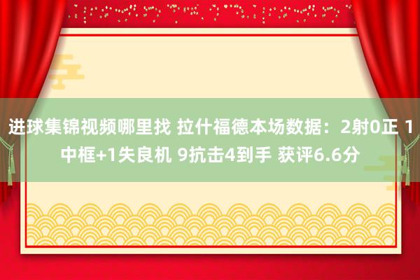 进球集锦视频哪里找 拉什福德本场数据：2射0正 1中框+1失良机 9抗击4到手 获评6.6分