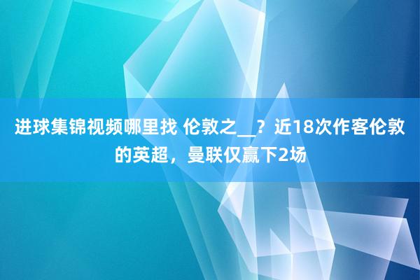 进球集锦视频哪里找 伦敦之__？近18次作客伦敦的英超，曼联仅赢下2场