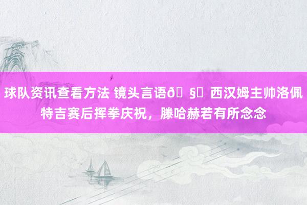 球队资讯查看方法 镜头言语🧐西汉姆主帅洛佩特吉赛后挥拳庆祝，滕哈赫若有所念念