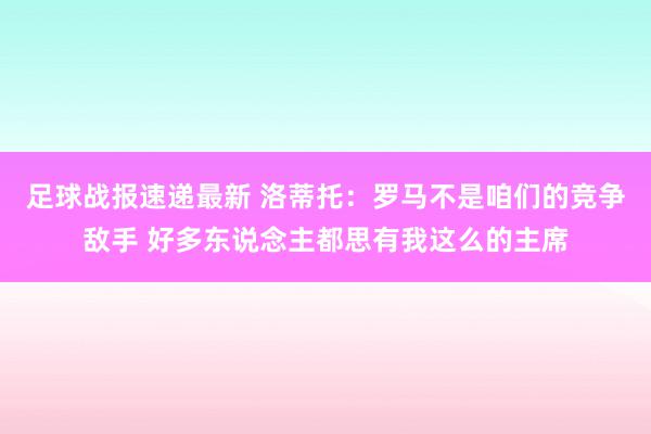 足球战报速递最新 洛蒂托：罗马不是咱们的竞争敌手 好多东说念主都思有我这么的主席