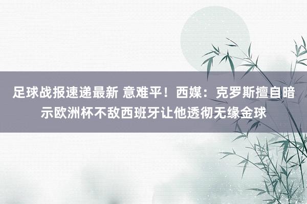 足球战报速递最新 意难平！西媒：克罗斯擅自暗示欧洲杯不敌西班牙让他透彻无缘金球