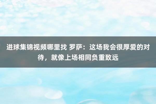 进球集锦视频哪里找 罗萨：这场我会很厚爱的对待，就像上场相同负重致远