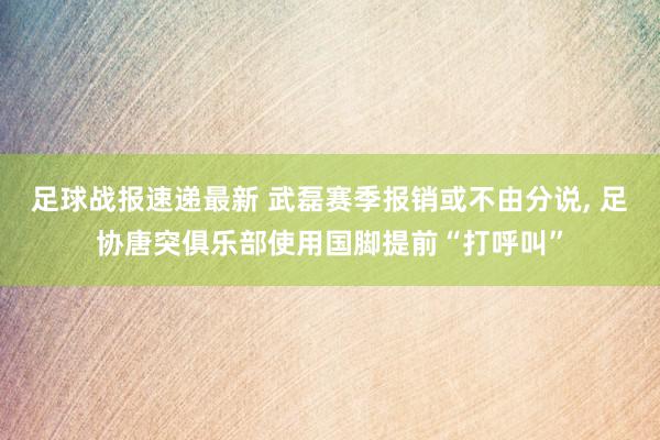 足球战报速递最新 武磊赛季报销或不由分说, 足协唐突俱乐部使用国脚提前“打呼叫”