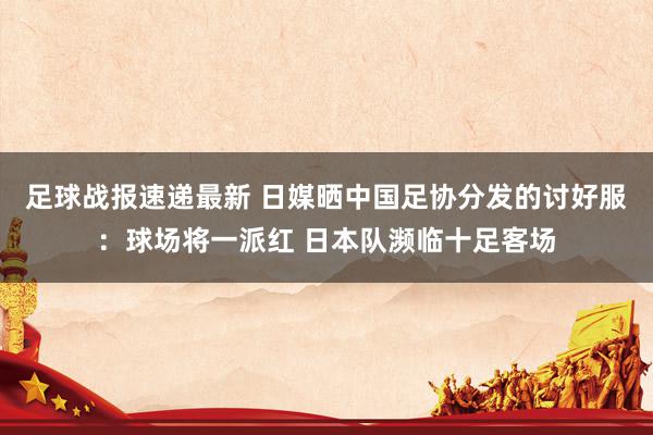 足球战报速递最新 日媒晒中国足协分发的讨好服：球场将一派红 日本队濒临十足客场