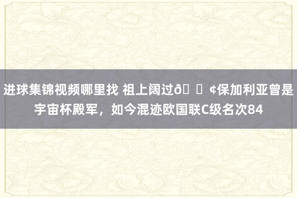 进球集锦视频哪里找 祖上阔过😢保加利亚曾是宇宙杯殿军，如今混迹欧国联C级名次84