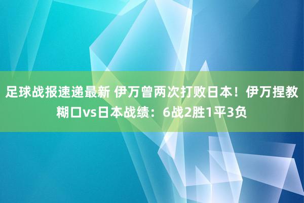 足球战报速递最新 伊万曾两次打败日本！伊万捏教糊口vs日本战绩：6战2胜1平3负