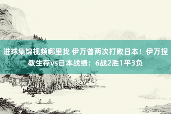 进球集锦视频哪里找 伊万曾两次打败日本！伊万捏教生存vs日本战绩：6战2胜1平3负