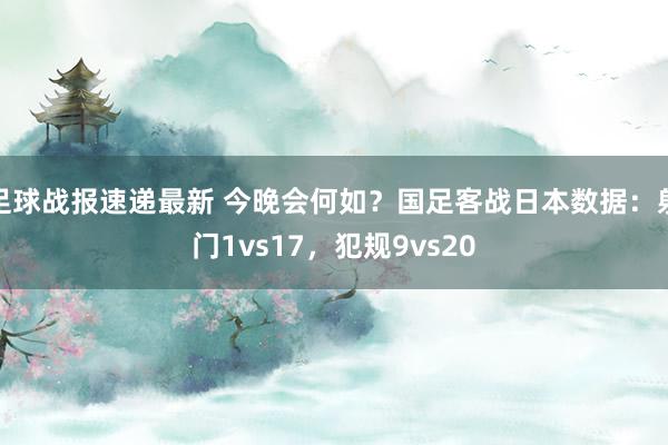 足球战报速递最新 今晚会何如？国足客战日本数据：射门1vs17，犯规9vs20