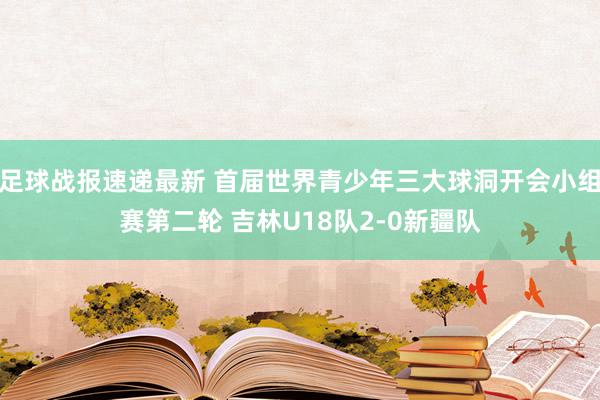 足球战报速递最新 首届世界青少年三大球洞开会小组赛第二轮 吉林U18队2-0新疆队