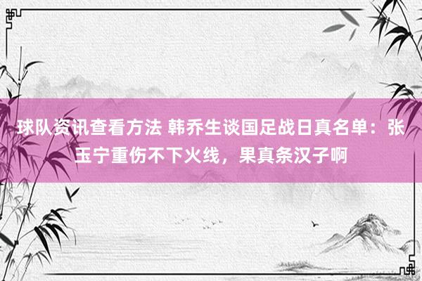 球队资讯查看方法 韩乔生谈国足战日真名单：张玉宁重伤不下火线，果真条汉子啊