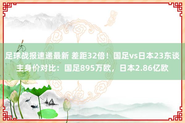 足球战报速递最新 差距32倍！国足vs日本23东谈主身价对比：国足895万欧，日本2.86亿欧