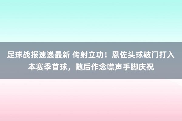 足球战报速递最新 传射立功！恩佐头球破门打入本赛季首球，随后作念噤声手脚庆祝