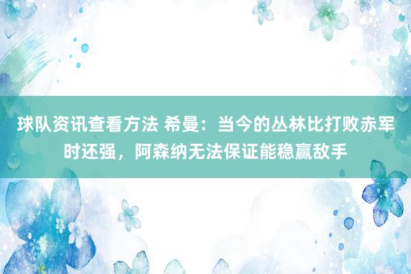 球队资讯查看方法 希曼：当今的丛林比打败赤军时还强，阿森纳无法保证能稳赢敌手