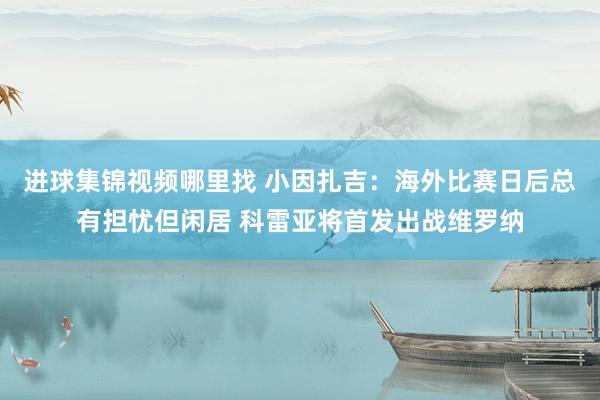 进球集锦视频哪里找 小因扎吉：海外比赛日后总有担忧但闲居 科雷亚将首发出战维罗纳