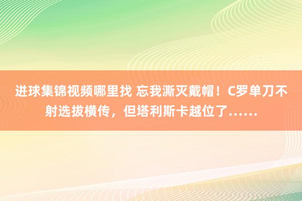 进球集锦视频哪里找 忘我澌灭戴帽！C罗单刀不射选拔横传，但塔利斯卡越位了……