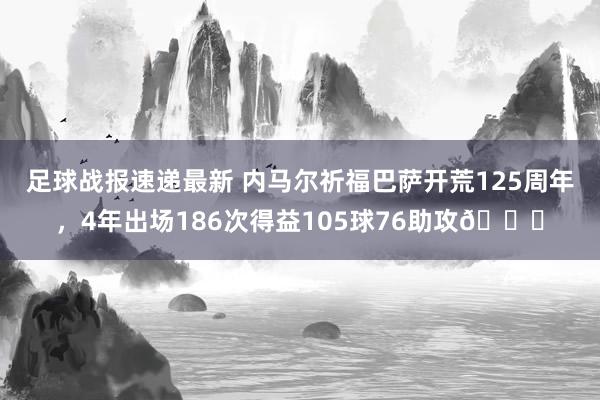 足球战报速递最新 内马尔祈福巴萨开荒125周年，4年出场186次得益105球76助攻👏