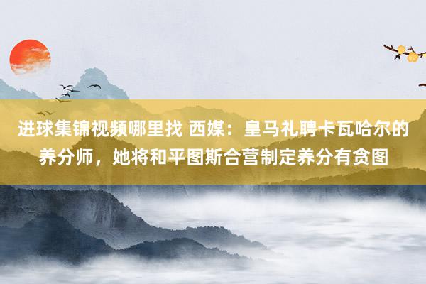 进球集锦视频哪里找 西媒：皇马礼聘卡瓦哈尔的养分师，她将和平图斯合营制定养分有贪图