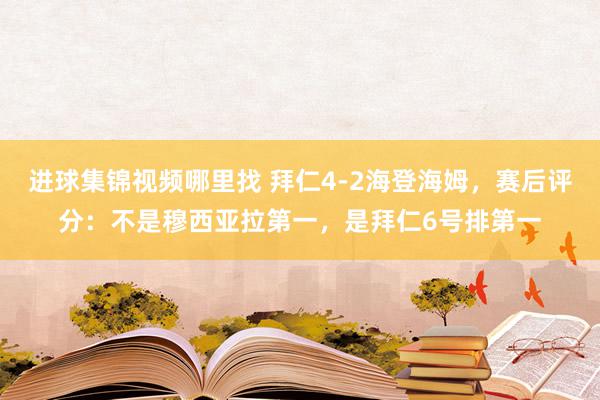 进球集锦视频哪里找 拜仁4-2海登海姆，赛后评分：不是穆西亚拉第一，是拜仁6号排第一