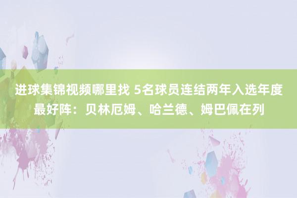 进球集锦视频哪里找 5名球员连结两年入选年度最好阵：贝林厄姆、哈兰德、姆巴佩在列