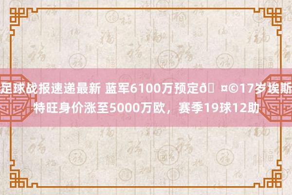 足球战报速递最新 蓝军6100万预定🤩17岁埃斯特旺身价涨至5000万欧，赛季19球12助