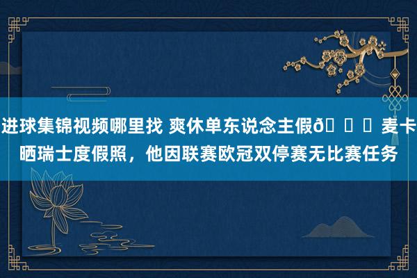 进球集锦视频哪里找 爽休单东说念主假😀麦卡晒瑞士度假照，他因联赛欧冠双停赛无比赛任务