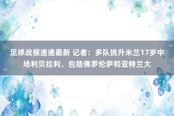 足球战报速递最新 记者：多队挑升米兰17岁中场利贝拉利，包括佛罗伦萨和亚特兰大