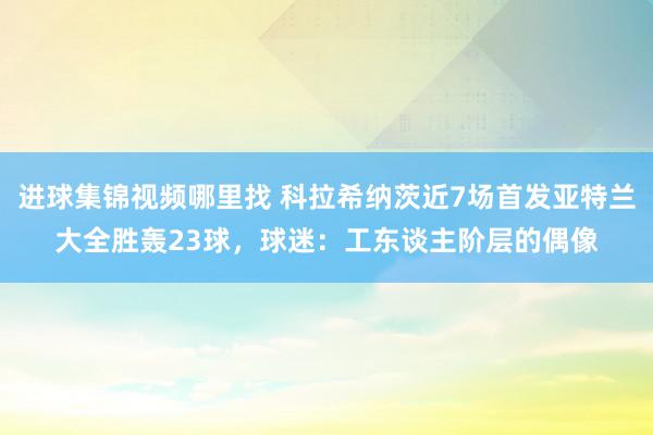 进球集锦视频哪里找 科拉希纳茨近7场首发亚特兰大全胜轰23球，球迷：工东谈主阶层的偶像