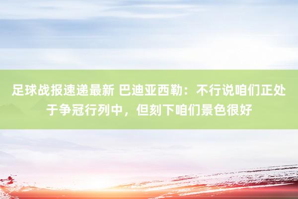 足球战报速递最新 巴迪亚西勒：不行说咱们正处于争冠行列中，但刻下咱们景色很好