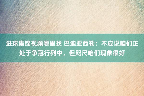 进球集锦视频哪里找 巴迪亚西勒：不成说咱们正处于争冠行列中，但咫尺咱们现象很好