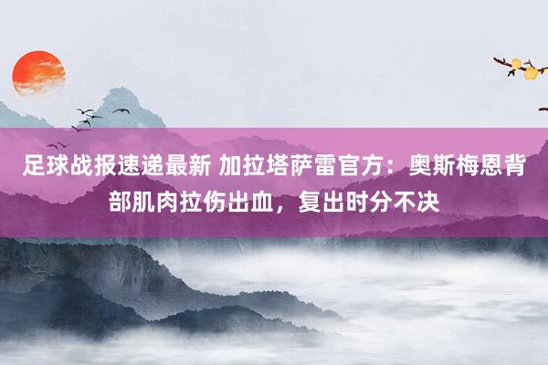 足球战报速递最新 加拉塔萨雷官方：奥斯梅恩背部肌肉拉伤出血，复出时分不决