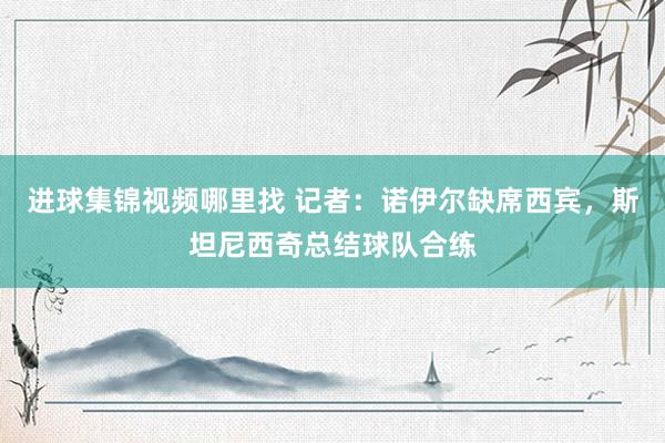 进球集锦视频哪里找 记者：诺伊尔缺席西宾，斯坦尼西奇总结球队合练