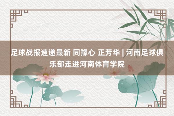 足球战报速递最新 同豫心 正芳华 | 河南足球俱乐部走进河南体育学院