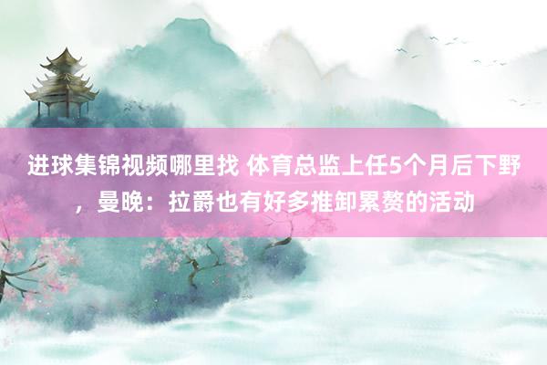 进球集锦视频哪里找 体育总监上任5个月后下野，曼晚：拉爵也有好多推卸累赘的活动