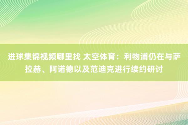 进球集锦视频哪里找 太空体育：利物浦仍在与萨拉赫、阿诺德以及范迪克进行续约研讨