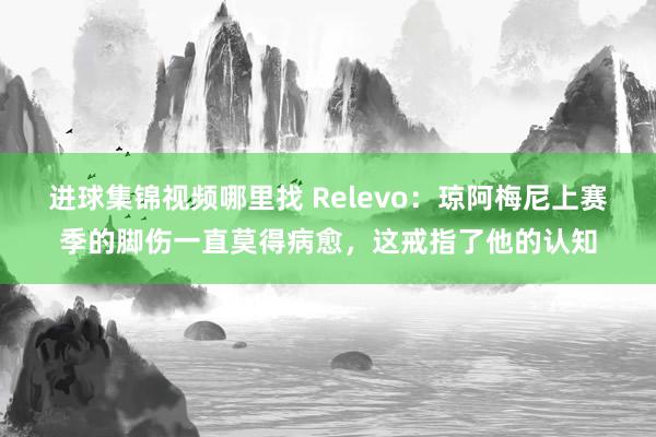 进球集锦视频哪里找 Relevo：琼阿梅尼上赛季的脚伤一直莫得病愈，这戒指了他的认知