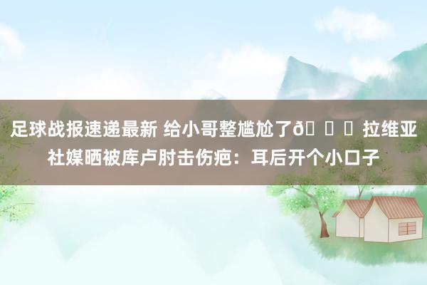 足球战报速递最新 给小哥整尴尬了😅拉维亚社媒晒被库卢肘击伤疤：耳后开个小口子