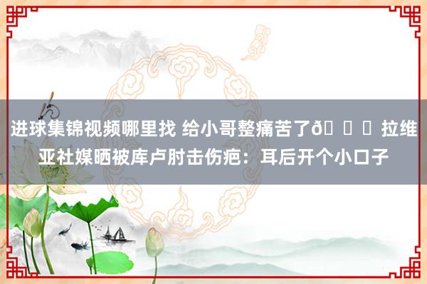 进球集锦视频哪里找 给小哥整痛苦了😅拉维亚社媒晒被库卢肘击伤疤：耳后开个小口子