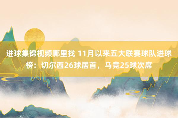 进球集锦视频哪里找 11月以来五大联赛球队进球榜：切尔西26球居首，马竞25球次席