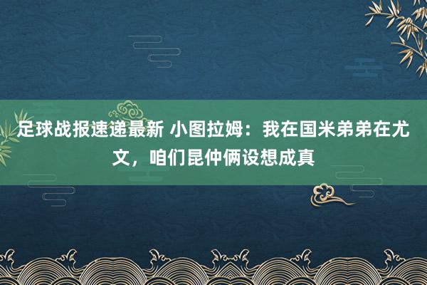 足球战报速递最新 小图拉姆：我在国米弟弟在尤文，咱们昆仲俩设想成真