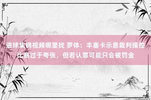 进球集锦视频哪里找 罗体：丰塞卡示意裁判操控比赛过于夸张，但若认罪可能只会被罚金