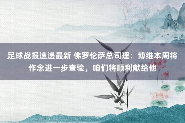 足球战报速递最新 佛罗伦萨总司理：博维本周将作念进一步查验，咱们将顺利献给他