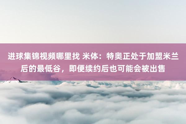 进球集锦视频哪里找 米体：特奥正处于加盟米兰后的最低谷，即便续约后也可能会被出售