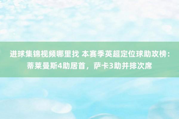 进球集锦视频哪里找 本赛季英超定位球助攻榜：蒂莱曼斯4助居首，萨卡3助并排次席