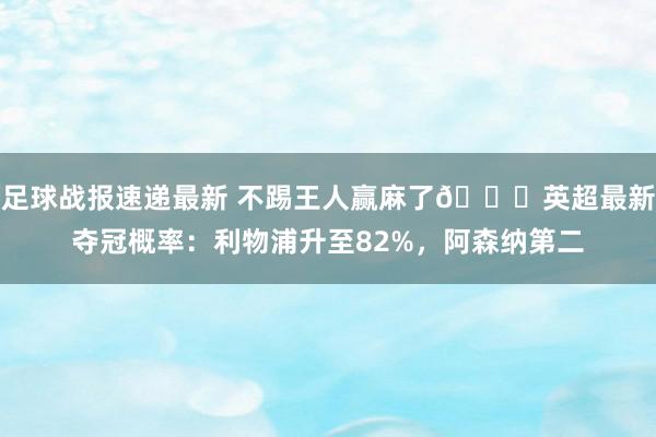 足球战报速递最新 不踢王人赢麻了😅英超最新夺冠概率：利物浦升至82%，阿森纳第二