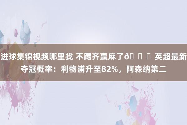 进球集锦视频哪里找 不踢齐赢麻了😅英超最新夺冠概率：利物浦升至82%，阿森纳第二