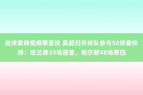 进球集锦视频哪里找 英超归并球队参与50球最快榜：哈兰德39场居首，帕尔默48场第四