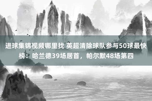 进球集锦视频哪里找 英超清除球队参与50球最快榜：哈兰德39场居首，帕尔默48场第四